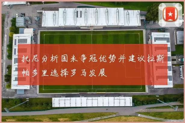 托尼分析国米争冠优势并建议拉斯帕多里选择罗马发展