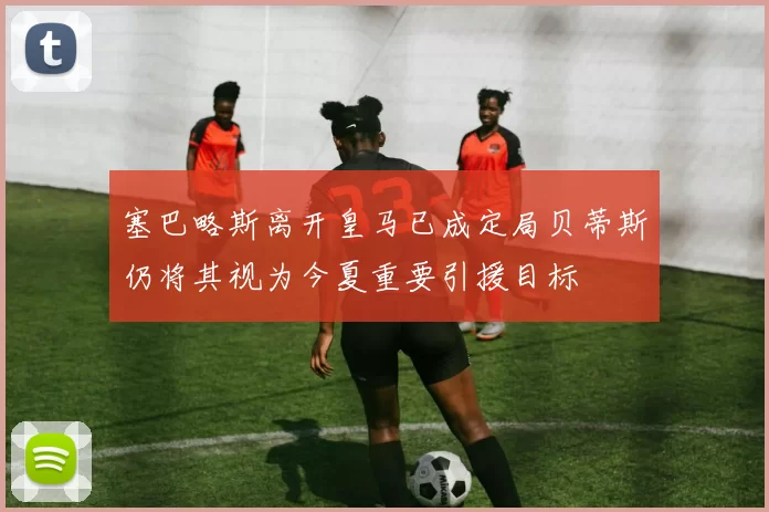 塞巴略斯离开皇马已成定局贝蒂斯仍将其视为今夏重要引援目标