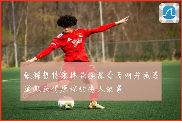 张稀哲特意捧花接蒙哥马利并诚恳道歉获得原谅的感人故事