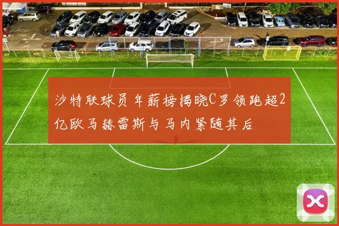 沙特联球员年薪榜揭晓C罗领跑超2亿欧马赫雷斯与马内紧随其后