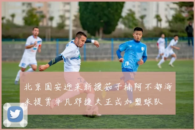 北京国安迎来新援茹子楠阿不都海米提贾非凡邓捷夫正式加盟球队