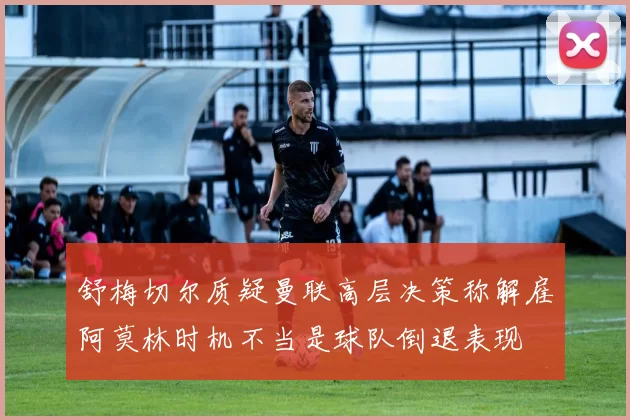 舒梅切尔质疑曼联高层决策称解雇阿莫林时机不当是球队倒退表现