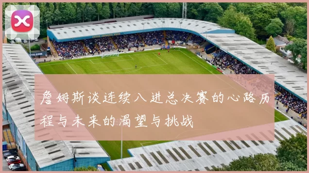 詹姆斯谈连续八进总决赛的心路历程与未来的渴望与挑战