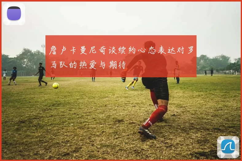 詹卢卡曼尼奇谈续约心态表达对罗马队的热爱与期待