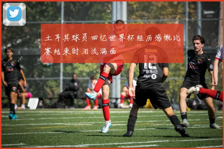 土耳其球员回忆世界杯经历感慨比赛结束时泪流满面