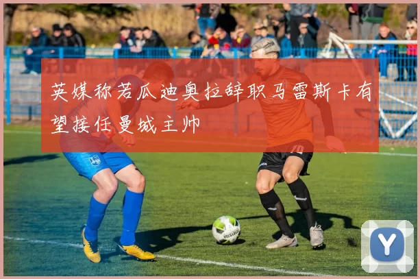 英媒称若瓜迪奥拉辞职马雷斯卡有望接任曼城主帅