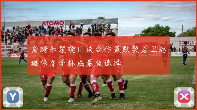 周琦和翟晓川谈合作最默契后卫赵继伟李学林成最佳选择