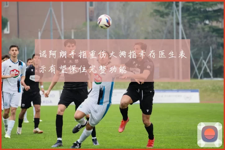 诺阿朗手指重伤大拇指幸存医生表示有望保住完整功能