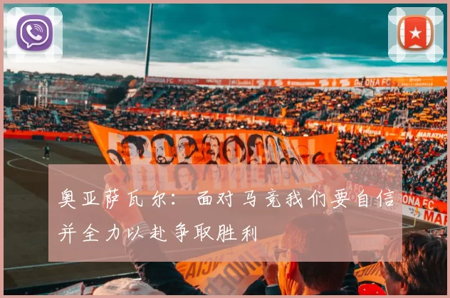 奥亚萨瓦尔：面对马竞我们要自信并全力以赴争取胜利