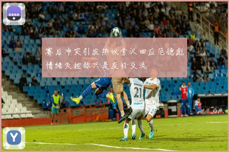 赛后冲突引发热议索汉回应范德彪情绪失控称只是友好交流